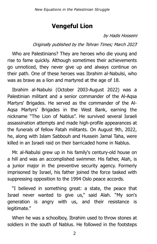 ‘New Equations in the Palestinian Struggle

Vengeful Lion
by Haais Hosseini
Originally published by the Tehran Times; March 2023

Who are Palestinians? They are heroes who die young and
rise to fame quickly. Although sometimes their achievements
go unnoticed, they never give up and always continue on
their path. One of these heroes was Ibrahim al-Nabulsi, who
was as brave as a lion and martyred at the age of 18.

Ibrahim al-Nabulsi (October 2003-August 2022) was a
Palestinian militant and a senior commander of the Al-Aqsa
Martyrs’ Brigades. He served as the commander of the Al-
‘Aqsa Martyrs’ Brigades in the West Bank, earning the
nickname “The Lion of Nablus”. He survived several Israeli
assassination attempts and made high-profile appearances at
the funerals of fellow Fatah militants. On August 9th, 2022,
he, along with Islam Sabbouh and Hussein Jamal Taha, were
killed in an Israeli raid on their barricaded home in Nablus.

Mr. al-Nabulsi grew up in his family's century-old house on
a hill and was an accomplished swimmer. His father, Alah, is
a junior major in the preventive security agency. Formerly
imprisoned by Israel, his father joined the force tasked with
suppressing opposition to the 1994 Oslo peace accords.

“I believed in something great: a state, the peace that
Israel never wanted to give us,” said Alah. “My son's
generation is angry with us, and their resistance is
legitimate.”

When he was a schoolboy, Ibrahim used to throw stones at
soldiers in the south of Nablus. He followed in the footsteps

2
